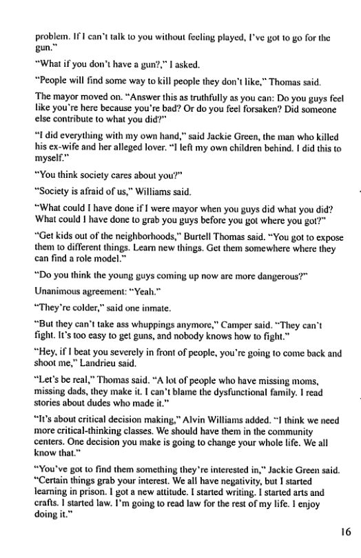 problem. 171 can’t talk to you without feeling played, I’ve got to go for the gun.  “What if you don’t have a gun?,” I asked. “People will find some way to kill people they don  like," Thomas said  ‘The mayor moved on. “Answer this as truthflly as you can: Do you guys feel like you’re here because you’re bad? O do you feel forsaken? Did someone else contribute (o what you did?"  “1 did everything with my own hand,” said Jackie Green, the man who killed his ex-wife and her alleged lover. *1 left my own children behind. I did this to myself.  “You think society cares about yo “Society is afraid of us,” Williams said.  “What could I have done if I were mayor when you guys did what you did? What could | have done (o grab you guys before you got where you got?" “Get kids out of the neighborhoods,” Burtell Thomas said. “You got to expose  them to different things. Lear new things. Get them somewhere where they can find a role model.”  Do you think the young guys coming up now are more dangerous?" Unanimous agreement: “Yeah.”™ “They’re colder,” said one inmate.  “But they can’t take ass whuppings anymore,” Camper said. “They can’t fight. Its 100 casy to get guns, and nobody knows how to fight.”  “Hey. if | beat you severely in front of people, you’re going to come back and shoot me,” Landrieu said.  “Let’s be real,” Thomas said. “A lot of people who have missing moms, ‘missing dads, they make it. | can’t blame the dysfunctional family. I read stories about dudes who made it  “It’s about critical decision making,” Alvin Williams added. 1 think we need ‘more critical-thinking classes. We should have them in the community centers. One decision you make is going to change your whole life. We all know that.”  “You’ve got to find them something they re interested in," Jackie Green said. “Certain things grab your interest. We all have negativity, but I started learning in prison. | got a new attitude. | started writing. I started arts and crafts. I sarted law. I’m going (o read law for the rest of my life. I enjoy doing it.”  16 